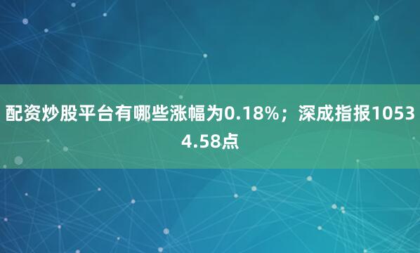 配资炒股平台有哪些涨幅为0.18%；深成指报10534.58点