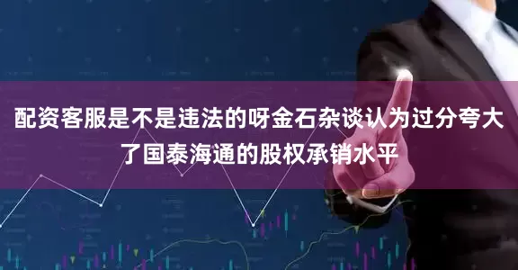 配资客服是不是违法的呀金石杂谈认为过分夸大了国泰海通的股权承销水平