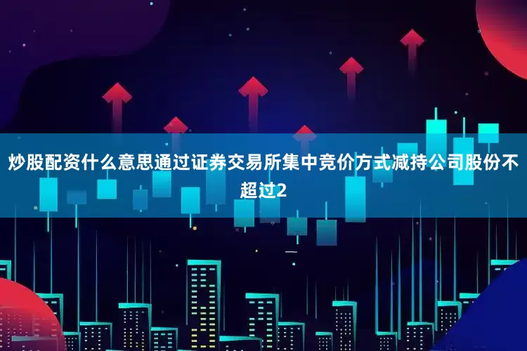 炒股配资什么意思通过证券交易所集中竞价方式减持公司股份不超过2