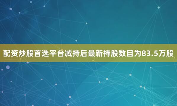 配资炒股首选平台减持后最新持股数目为83.5万股
