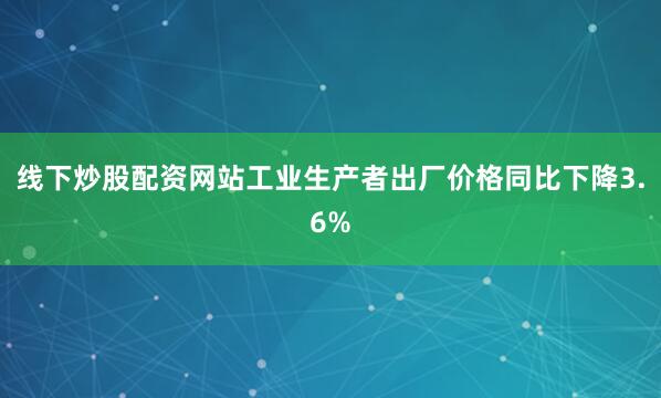 线下炒股配资网站工业生产者出厂价格同比下降3.6%