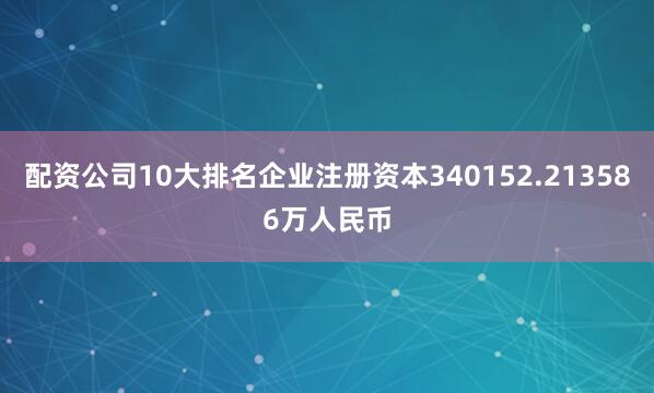 配资公司10大排名企业注册资本340152.213586万人民币