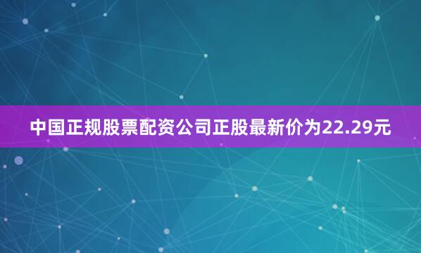 中国正规股票配资公司正股最新价为22.29元