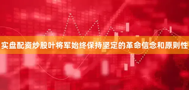 实盘配资炒股叶将军始终保持坚定的革命信念和原则性