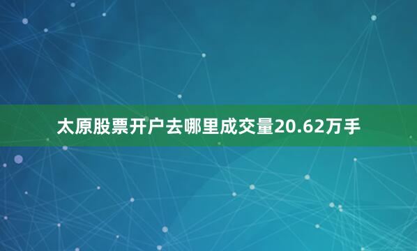 太原股票开户去哪里成交量20.62万手