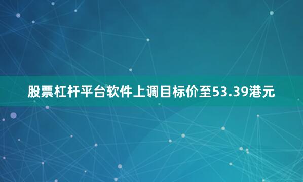股票杠杆平台软件上调目标价至53.39港元