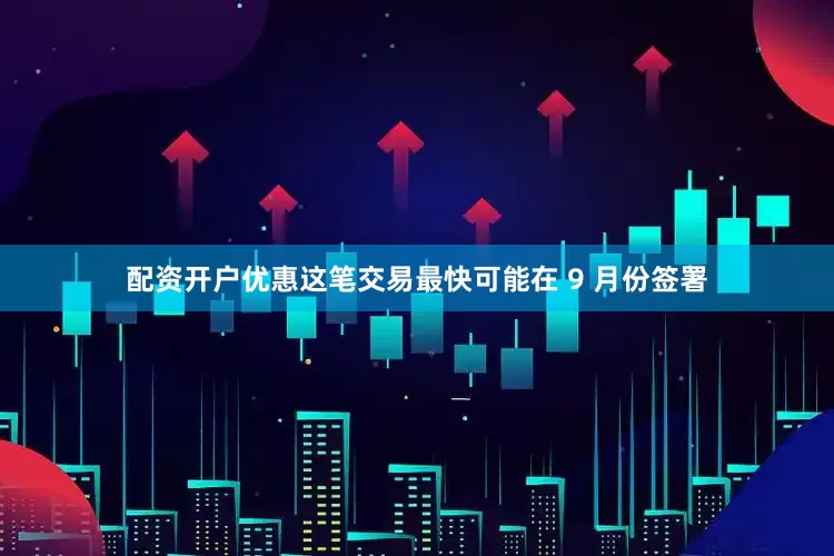配资开户优惠这笔交易最快可能在 9 月份签署