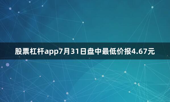 股票杠杆app7月31日盘中最低价报4.67元