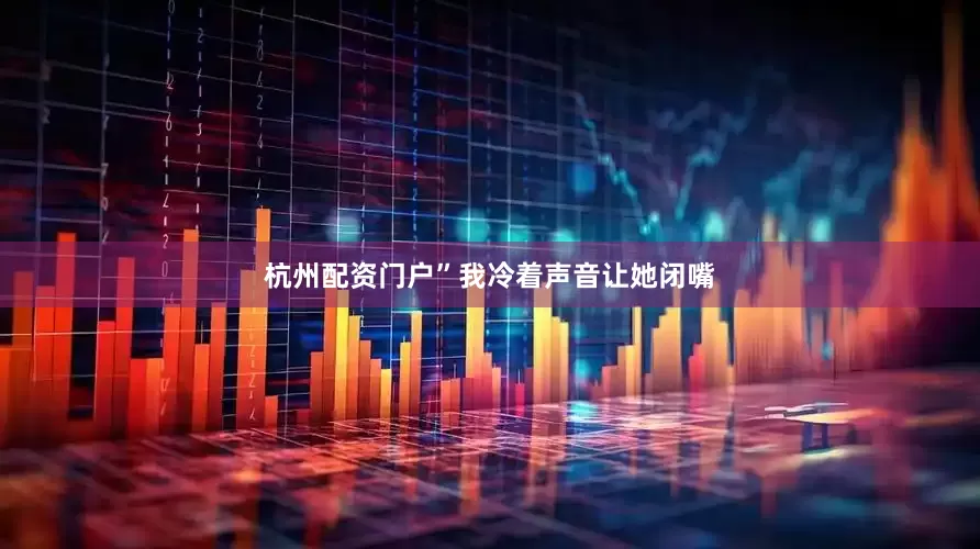 杭州配资门户”我冷着声音让她闭嘴