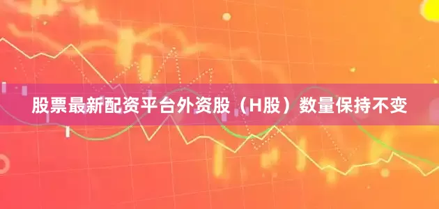 股票最新配资平台外资股（H股）数量保持不变