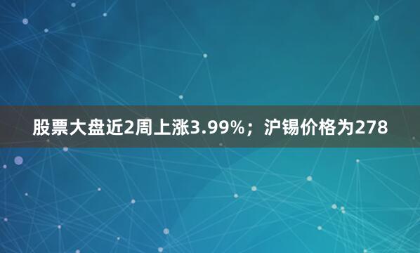 股票大盘近2周上涨3.99%；沪锡价格为278