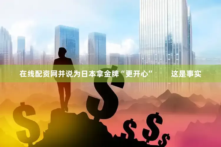 在线配资网并说为日本拿金牌“更开心”        这是事实