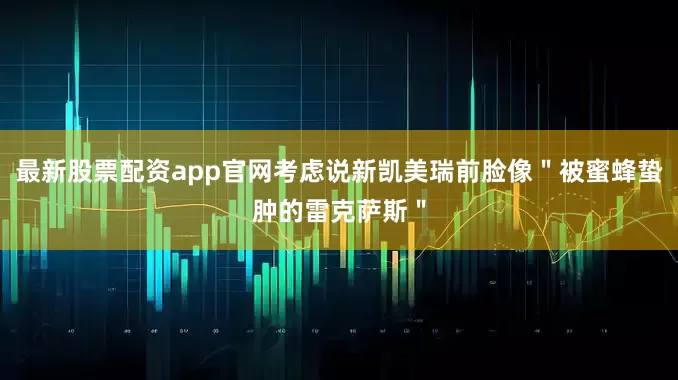 最新股票配资app官网考虑说新凯美瑞前脸像＂被蜜蜂蛰肿的雷克萨斯＂