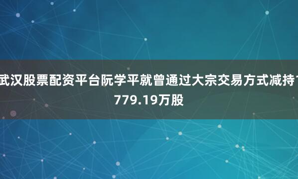 武汉股票配资平台阮学平就曾通过大宗交易方式减持1779.19万股