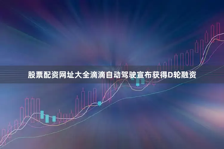 股票配资网址大全滴滴自动驾驶宣布获得D轮融资