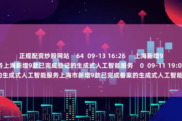 正规配资炒股网站    64  09-13 16:26     上海新增9款已完成登记的生成式人工智能服务上海新增9款已完成登记的生成式人工智能服务    0  09-11 19:04     上海市新增9款已完成备案的生成式人工智能服务上海市新增9款已完成备案的生成式人工智能服务    16  08-28 15:27     一财最热      点击关闭